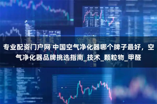 专业配资门户网 中国空气净化器哪个牌子最好,空气净化器品牌挑选指南_技术_颗粒物_甲醛