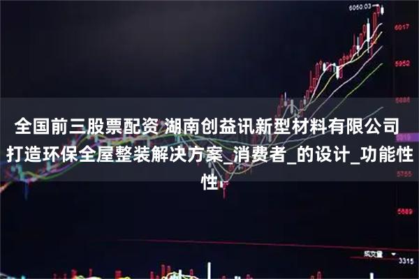 全国前三股票配资 湖南创益讯新型材料有限公司 打造环保全屋整装解决方案_消费者_的设计_功能性