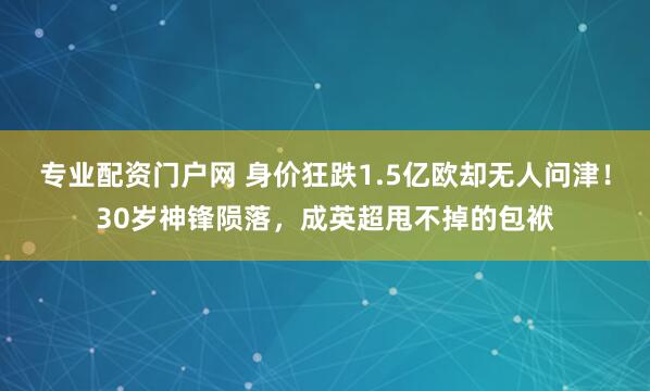 专业配资门户网 身价狂跌1.5亿欧却无人问津!30岁神锋陨落,成英超甩不掉的包袱
