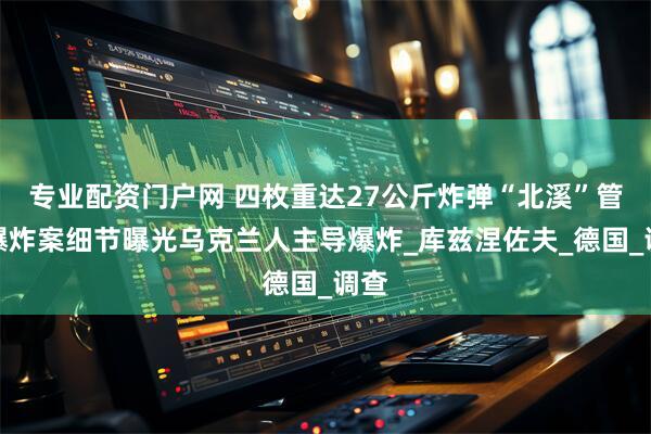 专业配资门户网 四枚重达27公斤炸弹“北溪”管道爆炸案细节曝光乌克兰人主导爆炸_库兹涅佐夫_德国_调查