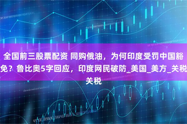 全国前三股票配资 同购俄油，为何印度受罚中国豁免？鲁比奥5字回应，印度网民破防_美国_美方_关税