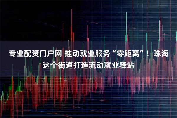 专业配资门户网 推动就业服务“零距离”!珠海这个街道打造流动就业驿站