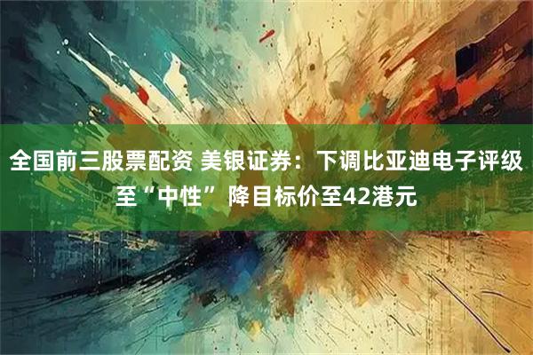 全国前三股票配资 美银证券：下调比亚迪电子评级至“中性” 降目标价至42港元