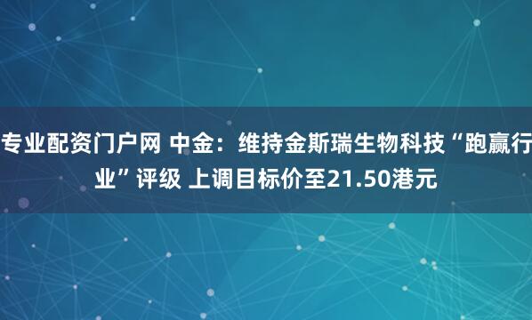 专业配资门户网 中金:维持金斯瑞生物科技“跑赢行业”评级 上调目标价至21.50港元