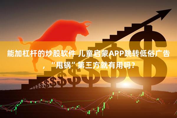 能加杠杆的炒股软件 儿童启蒙APP跳转低俗广告,“甩锅”第三方就有用吗?