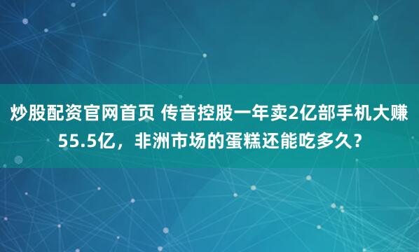 炒股配资官网首页 传音控股一年卖2亿部手机大赚55.5亿，非洲市场的蛋糕还能吃多久？