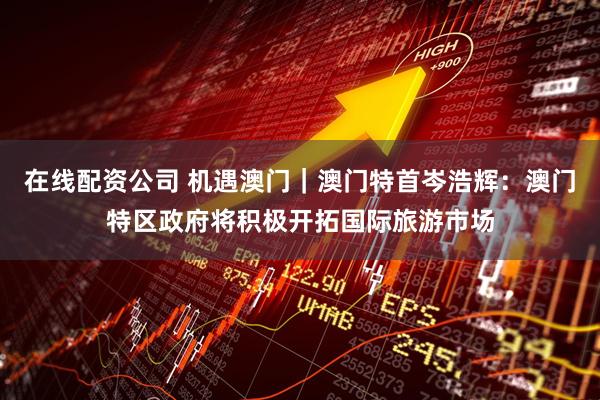 在线配资公司 机遇澳门｜澳门特首岑浩辉：澳门特区政府将积极开拓国际旅游市场