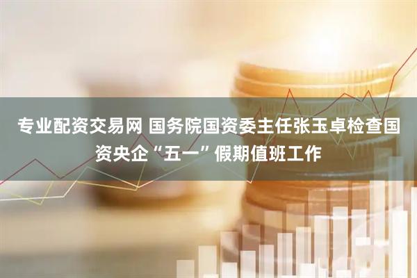专业配资交易网 国务院国资委主任张玉卓检查国资央企“五一”假期值班工作