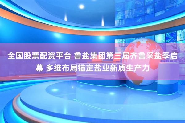 全国股票配资平台 鲁盐集团第三届齐鲁采盐季启幕 多维布局锚定盐业新质生产力