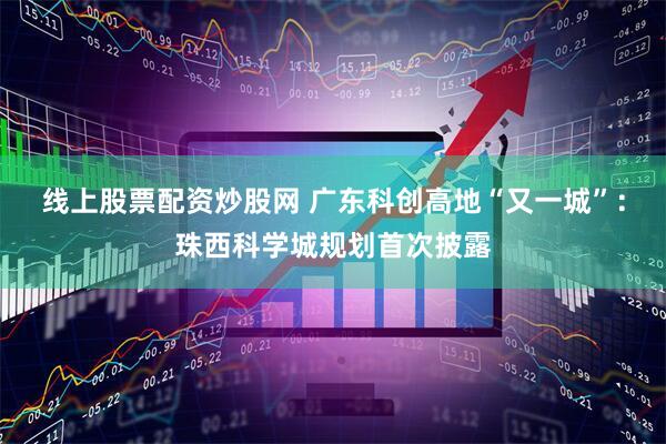 线上股票配资炒股网 广东科创高地“又一城”：珠西科学城规划首次披露