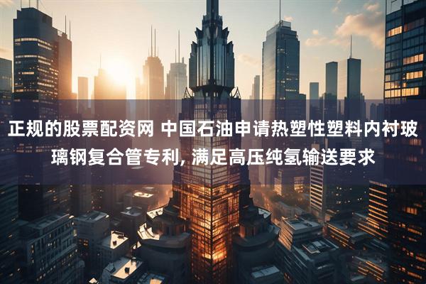 正规的股票配资网 中国石油申请热塑性塑料内衬玻璃钢复合管专利, 满足高压纯氢输送要求