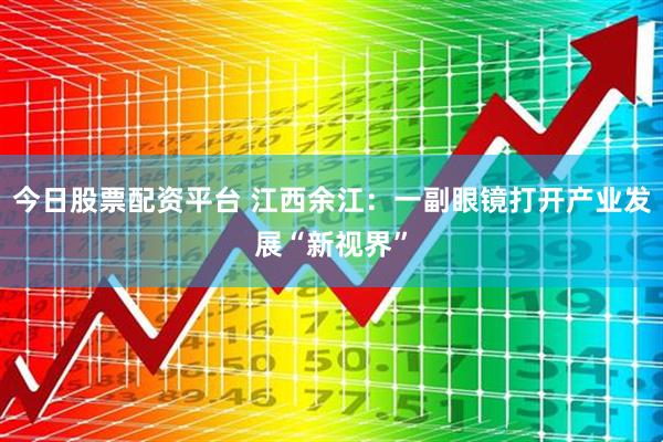 今日股票配资平台 江西余江：一副眼镜打开产业发展“新视界”