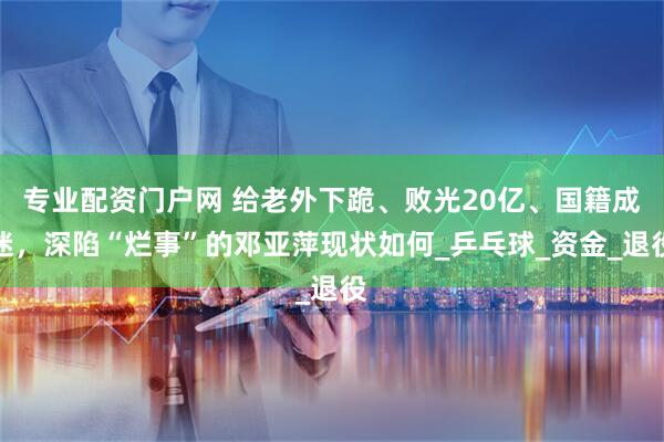 专业配资门户网 给老外下跪、败光20亿、国籍成迷，深陷“烂事”的邓亚萍现状如何_乒乓球_资金_退役