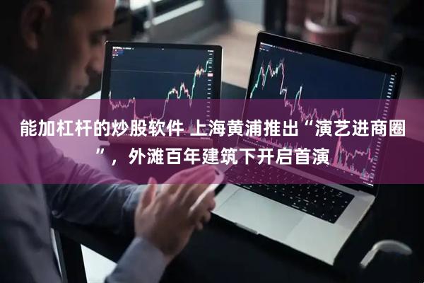 能加杠杆的炒股软件 上海黄浦推出“演艺进商圈”，外滩百年建筑下开启首演