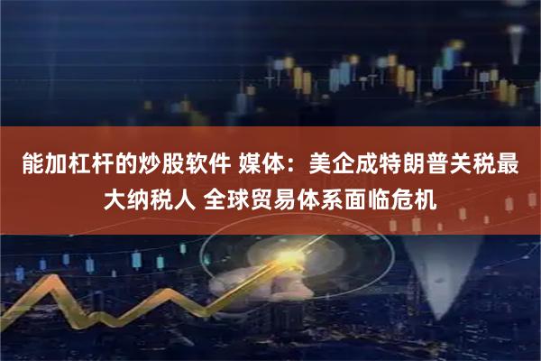 能加杠杆的炒股软件 媒体：美企成特朗普关税最大纳税人 全球贸易体系面临危机