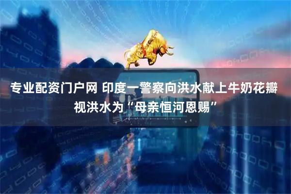 专业配资门户网 印度一警察向洪水献上牛奶花瓣 视洪水为“母亲恒河恩赐”