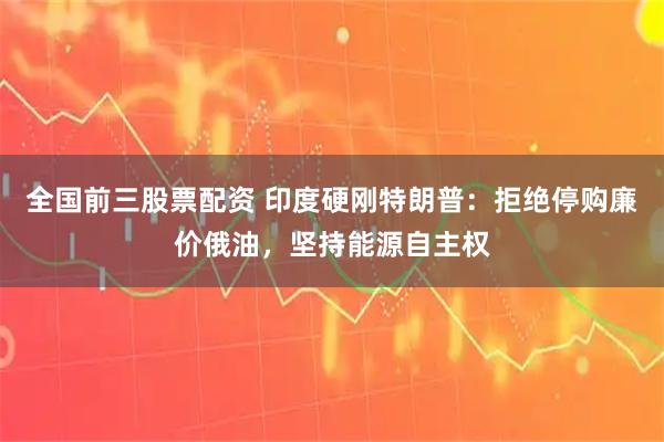 全国前三股票配资 印度硬刚特朗普：拒绝停购廉价俄油，坚持能源自主权