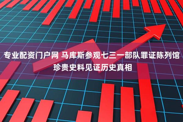专业配资门户网 马库斯参观七三一部队罪证陈列馆 珍贵史料见证历史真相