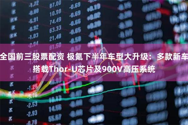 全国前三股票配资 极氪下半年车型大升级：多款新车搭载Thor-U芯片及900V高压系统