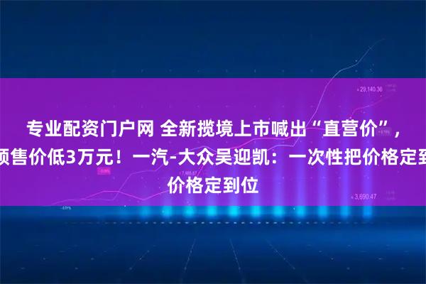 专业配资门户网 全新揽境上市喊出“直营价”，比预售价低3万元！一汽-大众吴迎凯：一次性把价格定到位