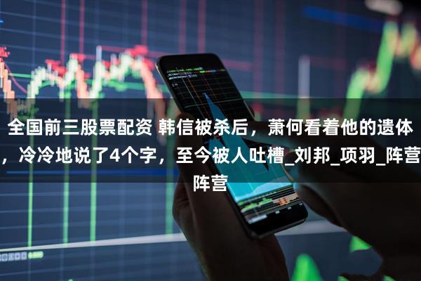 全国前三股票配资 韩信被杀后，萧何看着他的遗体，冷冷地说了4个字，至今被人吐槽_刘邦_项羽_阵营