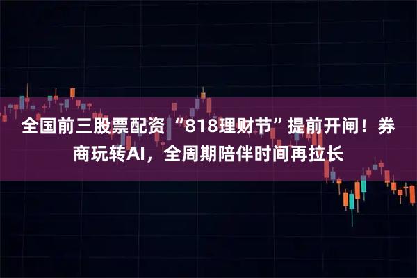 全国前三股票配资 “818理财节”提前开闸！券商玩转AI，全周期陪伴时间再拉长