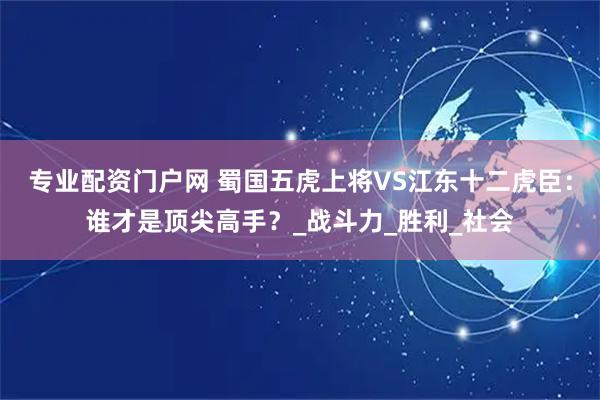 专业配资门户网 蜀国五虎上将VS江东十二虎臣：谁才是顶尖高手？_战斗力_胜利_社会
