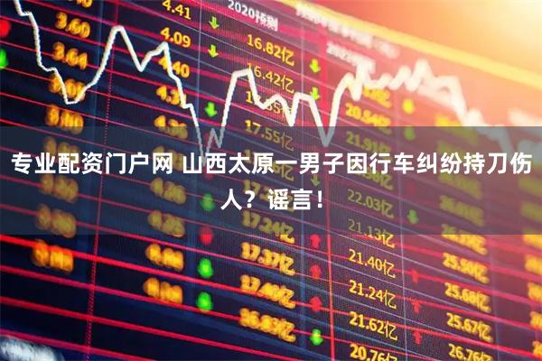 专业配资门户网 山西太原一男子因行车纠纷持刀伤人？谣言！