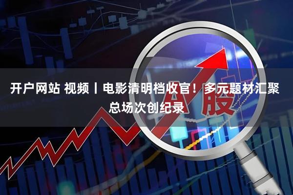 开户网站 视频丨电影清明档收官！多元题材汇聚 总场次创纪录
