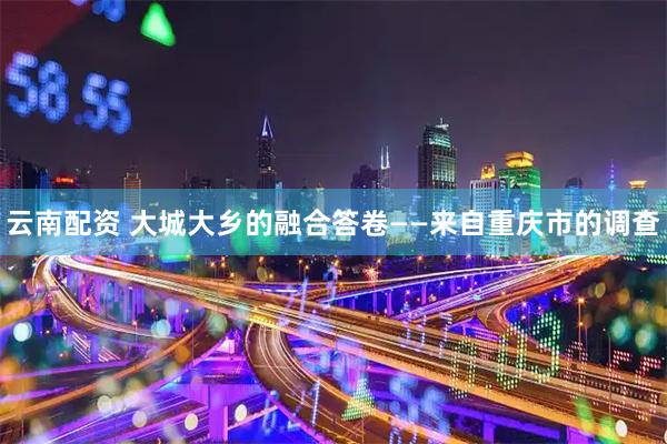 云南配资 大城大乡的融合答卷——来自重庆市的调查