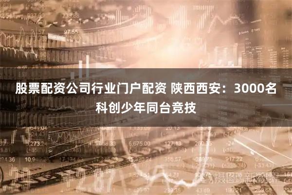 股票配资公司行业门户配资 陕西西安：3000名科创少年同台竞技