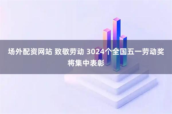 场外配资网站 致敬劳动 3024个全国五一劳动奖将集中表彰