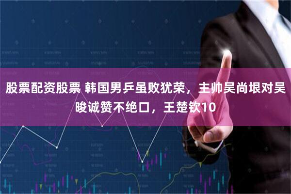 股票配资股票 韩国男乒虽败犹荣，主帅吴尚垠对吴晙诚赞不绝口，王楚钦10