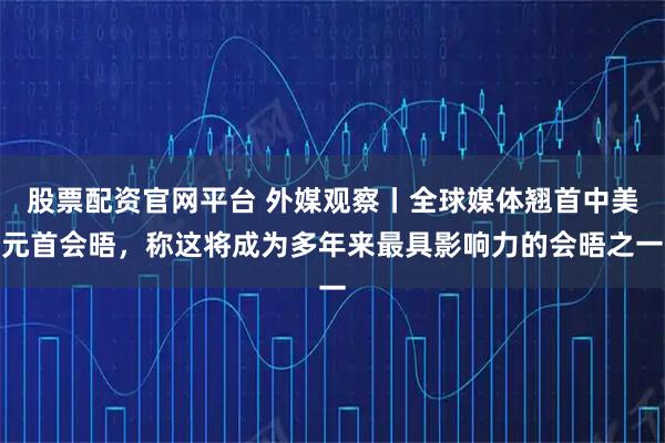 股票配资官网平台 外媒观察丨全球媒体翘首中美元首会晤，称这将成为多年来最具影响力的会晤之一
