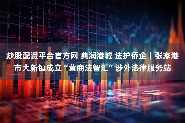 炒股配资平台官方网 典润港城 法护侨企｜张家港市大新镇成立“营商法智汇”涉外法律服务站