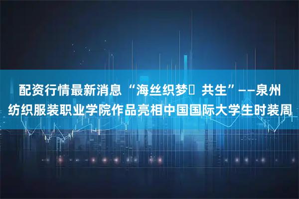 配资行情最新消息 “海丝织梦・共生”——泉州纺织服装职业学院作品亮相中国国际大学生时装周