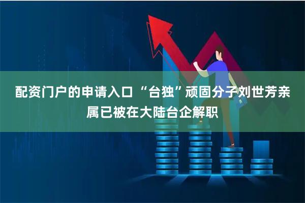配资门户的申请入口 “台独”顽固分子刘世芳亲属已被在大陆台企解职