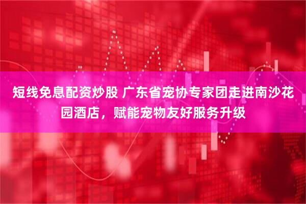 短线免息配资炒股 广东省宠协专家团走进南沙花园酒店，赋能宠物友好服务升级