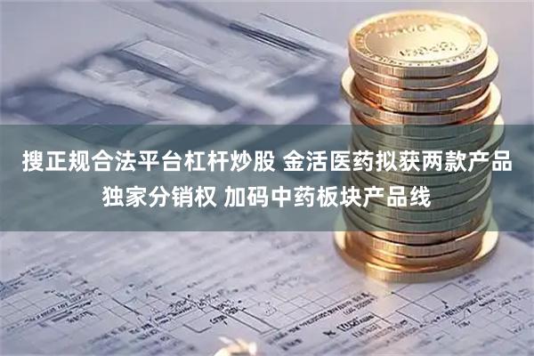 搜正规合法平台杠杆炒股 金活医药拟获两款产品独家分销权 加码中药板块产品线
