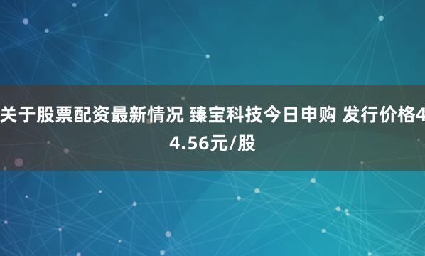 关于股票配资最新情况 臻宝科技今日申购 发行价格44.56元/股