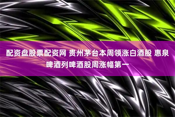 配资盘股票配资网 贵州茅台本周领涨白酒股 惠泉啤酒列啤酒股周涨幅第一