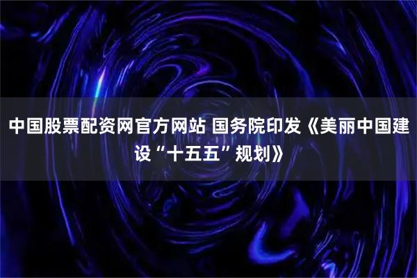 中国股票配资网官方网站 国务院印发《美丽中国建设“十五五”规划》