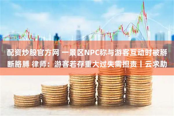 配资炒股官方网 一景区NPC称与游客互动时被掰断胳膊 律师：游客若存重大过失需担责丨云求助