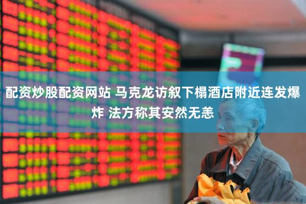 配资炒股配资网站 马克龙访叙下榻酒店附近连发爆炸 法方称其安然无恙