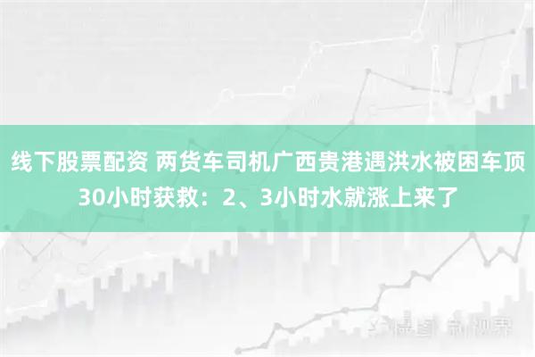 线下股票配资 两货车司机广西贵港遇洪水被困车顶30小时获救：2、3小时水就涨上来了