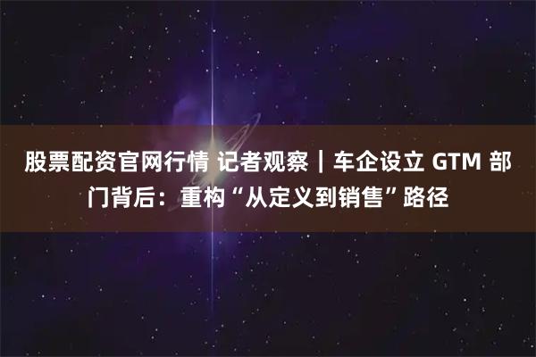 股票配资官网行情 记者观察｜车企设立 GTM 部门背后：重构“从定义到销售”路径